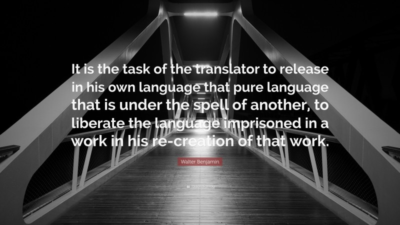 Walter Benjamin Quote: “It is the task of the translator to release in his own language that pure language that is under the spell of another, to liberate the language imprisoned in a work in his re-creation of that work.”