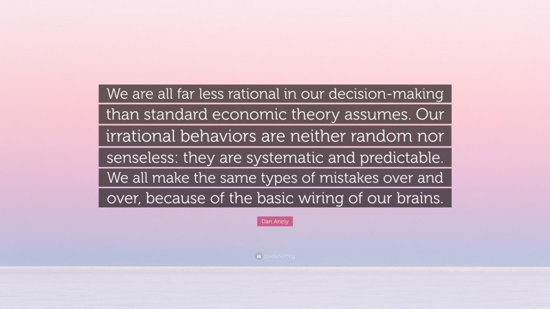 Dan Ariely Quote: “We are all far less rational in our decision-making than standard economic theory assumes. Our irrational behaviors are neither random nor senseless: they are systematic and predictable. We all make the same types of mistakes over and over, because of the basic wiring of our brains.”