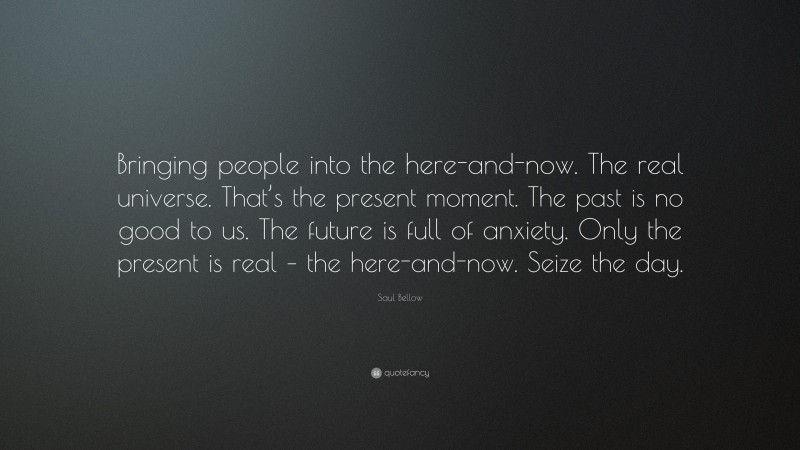 Saul Bellow Quote: “Bringing people into the here-and-now. The real universe. That’s the present moment. The past is no good to us. The future is full of anxiety. Only the present is real – the here-and-now. Seize the day.”