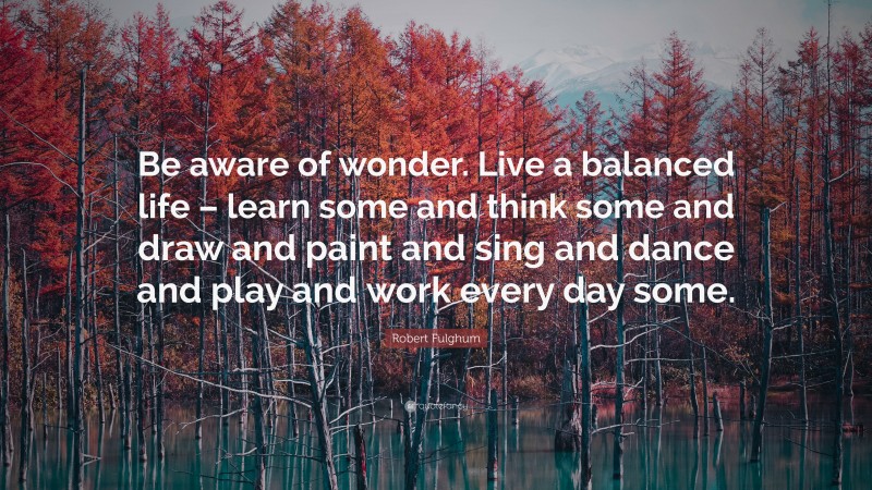 Robert Fulghum Quote: “Be aware of wonder. Live a balanced life – learn some and think some and draw and paint and sing and dance and play and work every day some.”