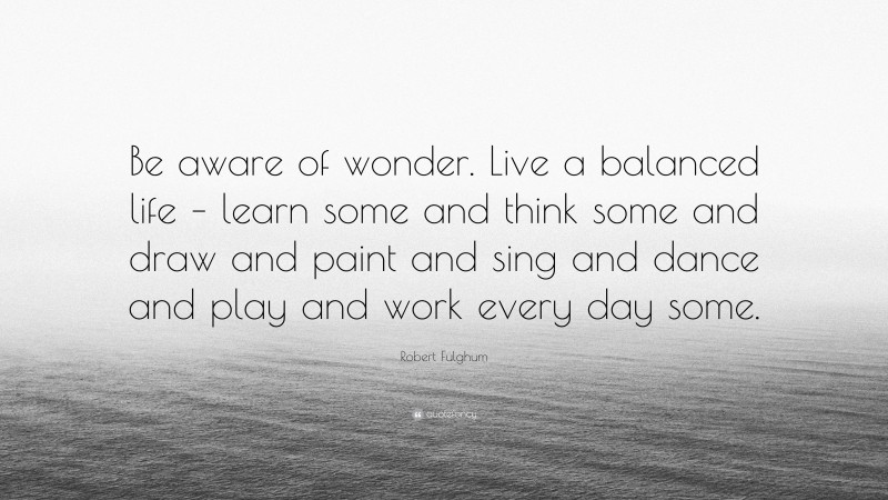 Robert Fulghum Quote: “Be aware of wonder. Live a balanced life – learn some and think some and draw and paint and sing and dance and play and work every day some.”