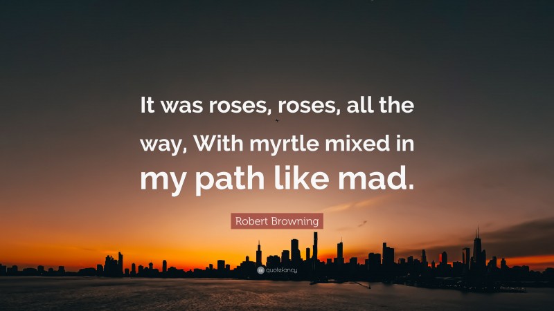 Robert Browning Quote: “It was roses, roses, all the way, With myrtle mixed in my path like mad.”