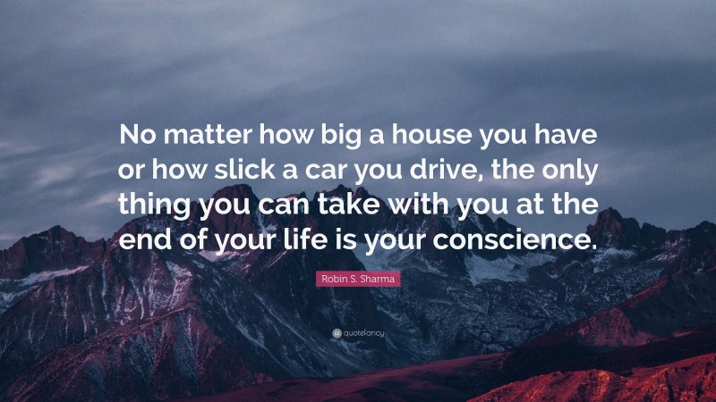Robin S. Sharma Quote: “No matter how big a house you have or how slick a car you drive, the only thing you can take with you at the end of your life is your conscience.”