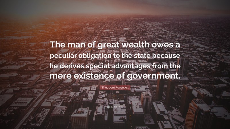 Theodore Roosevelt Quote: “The man of great wealth owes a peculiar obligation to the state because he derives special advantages from the mere existence of government.”
