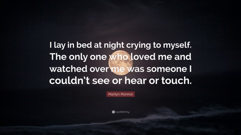 Marilyn Monroe Quote: “I lay in bed at night crying to myself. The only one who loved me and watched over me was someone I couldn’t see or hear or touch.”