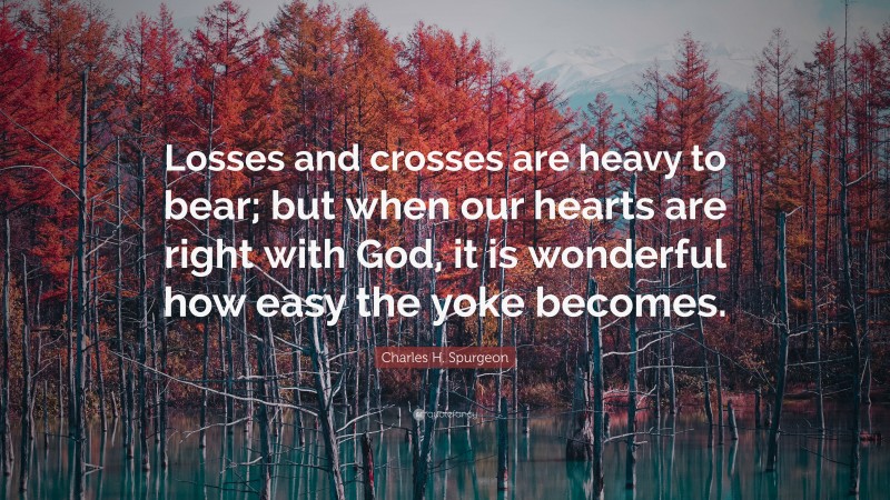 Charles H. Spurgeon Quote: “Losses and crosses are heavy to bear; but when our hearts are right with God, it is wonderful how easy the yoke becomes.”