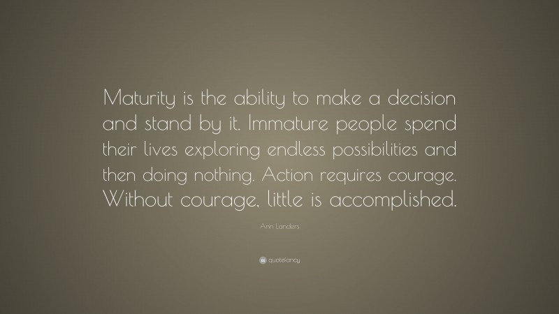 Ann Landers Quote: “Maturity is the ability to make a decision and stand by it. Immature people spend their lives exploring endless possibilities and then doing nothing. Action requires courage. Without courage, little is accomplished.”