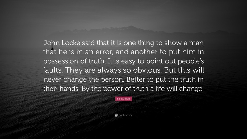 Noel Jones Quote: “John Locke said that it is one thing to show a man that he is in an error, and another to put him in possession of truth. It is easy to point out people’s faults. They are always so obvious. But this will never change the person. Better to put the truth in their hands. By the power of truth a life will change.”