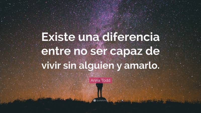Anna Todd Quote: “Existe una diferencia entre no ser capaz de vivir sin alguien y amarlo.”