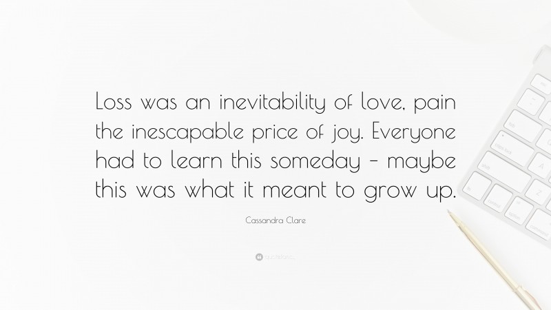 Cassandra Clare Quote: “Loss was an inevitability of love, pain the inescapable price of joy. Everyone had to learn this someday – maybe this was what it meant to grow up.”