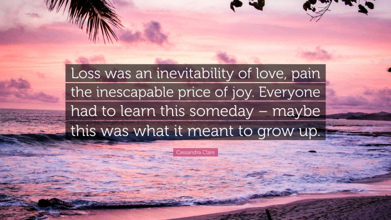 Cassandra Clare Quote: “Loss was an inevitability of love, pain the inescapable price of joy. Everyone had to learn this someday – maybe this was what it meant to grow up.”
