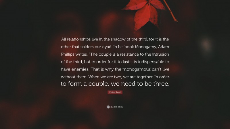 Esther Perel Quote: “All relationships live in the shadow of the third, for it is the other that solders our dyad. In his book Monogamy, Adam Phillips writes, “The couple is a resistance to the intrusion of the third, but in order for it to last it is indispensable to have enemies. That is why the monogamous can’t live without them. When we are two, we are together. In order to form a couple, we need to be three.”
