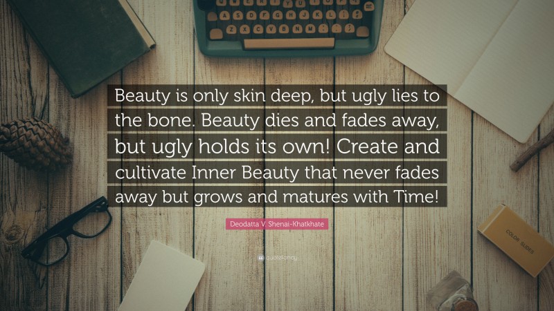 Deodatta V. Shenai-Khatkhate Quote: “Beauty is only skin deep, but ugly lies to the bone. Beauty dies and fades away, but ugly holds its own! Create and cultivate Inner Beauty that never fades away but grows and matures with Time!”