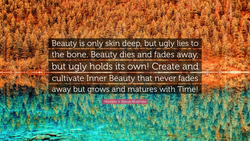 Deodatta V. Shenai-Khatkhate Quote: “Beauty is only skin deep, but ugly lies to the bone. Beauty dies and fades away, but ugly holds its own! Create and cultivate Inner Beauty that never fades away but grows and matures with Time!”