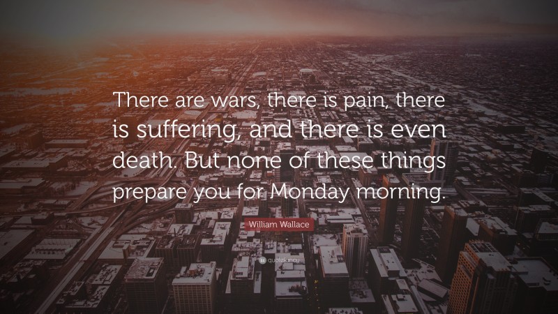 William Wallace Quote: “There are wars, there is pain, there is suffering, and there is even death. But none of these things prepare you for Monday morning.”