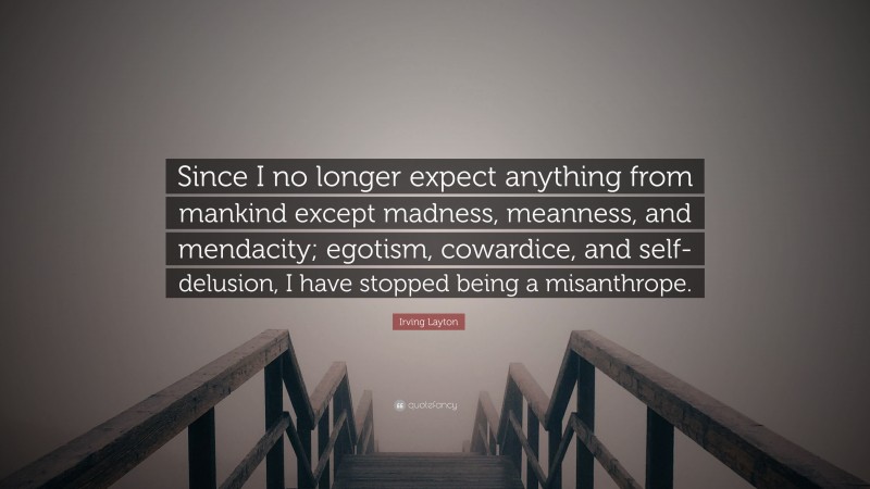 Irving Layton Quote: “Since I no longer expect anything from mankind except madness, meanness, and mendacity; egotism, cowardice, and self-delusion, I have stopped being a misanthrope.”