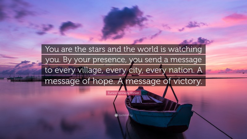 Eunice Kennedy Shriver Quote: “You are the stars and the world is watching you. By your presence, you send a message to every village, every city, every nation. A message of hope. A message of victory.”