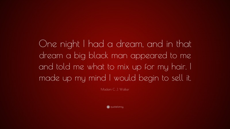 Madam C. J. Walker Quote: “One night I had a dream, and in that dream a big black man appeared to me and told me what to mix up for my hair. I made up my mind I would begin to sell it.”