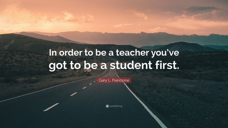 Gary L. Francione Quote: “In order to be a teacher you’ve got to be a student first.”