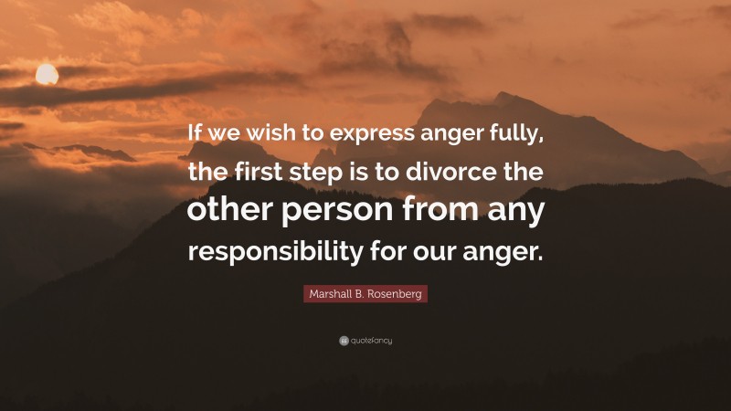 Marshall B. Rosenberg Quote: “If we wish to express anger fully, the first step is to divorce the other person from any responsibility for our anger.”