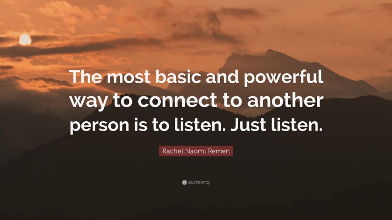 Rachel Naomi Remen Quote: “The most basic and powerful way to connect to another person is to listen. Just listen.”