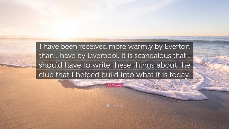 Bill Shankly Quote: “I have been received more warmly by Everton than I have by Liverpool. It is scandalous that I should have to write these things about the club that I helped build into what it is today.”
