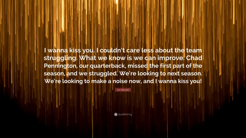 Joe Namath Quote: “I wanna kiss you. I couldn’t care less about the team struggling. What we know is we can improve. Chad Pennington, our quarterback, missed the first part of the season, and we struggled. We’re looking to next season. We’re looking to make a noise now, and I wanna kiss you!”