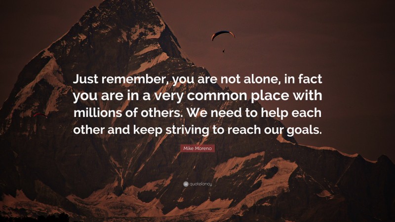 Mike Moreno Quote: “Just remember, you are not alone, in fact you are in a very common place with millions of others. We need to help each other and keep striving to reach our goals.”