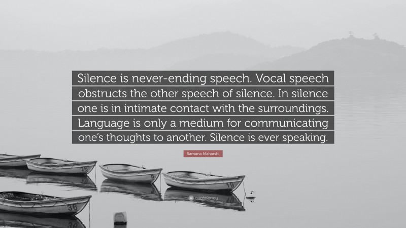 Ramana Maharshi Quote: “Silence is never-ending speech. Vocal speech obstructs the other speech of silence. In silence one is in intimate contact with the surroundings. Language is only a medium for communicating one’s thoughts to another. Silence is ever speaking.”