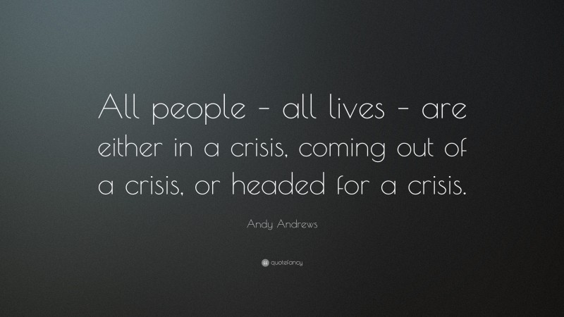 Andy Andrews Quote: “All people – all lives – are either in a crisis, coming out of a crisis, or headed for a crisis.”