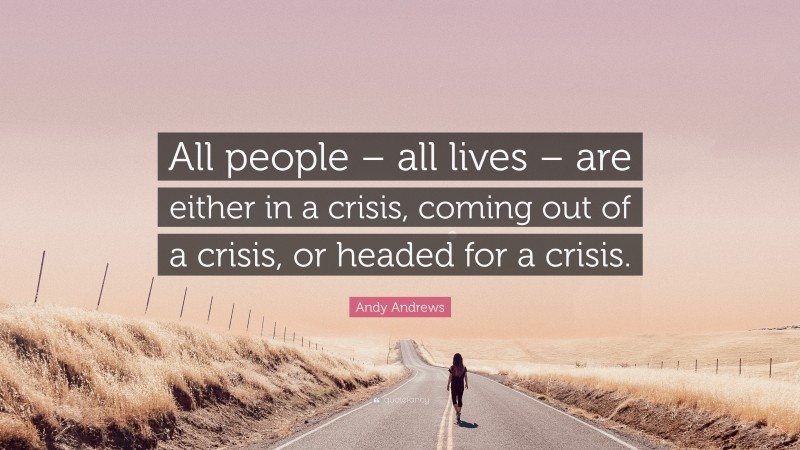 Andy Andrews Quote: “All people – all lives – are either in a crisis, coming out of a crisis, or headed for a crisis.”