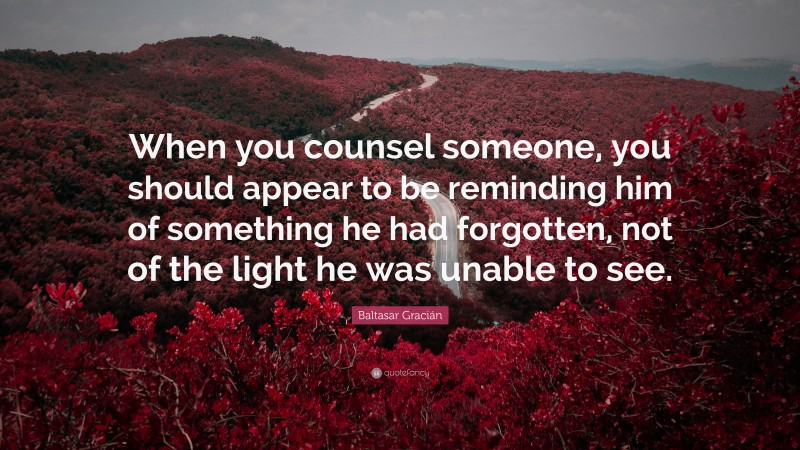 Baltasar Gracián Quote: “When you counsel someone, you should appear to be reminding him of something he had forgotten, not of the light he was unable to see.”