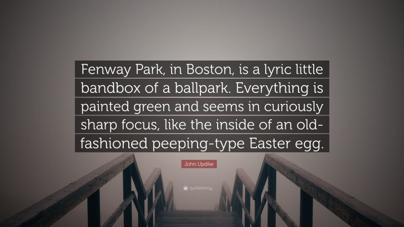 John Updike Quote: “Fenway Park, in Boston, is a lyric little bandbox of a ballpark. Everything is painted green and seems in curiously sharp focus, like the inside of an old-fashioned peeping-type Easter egg.”
