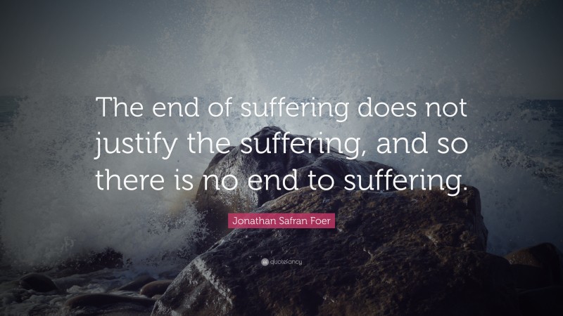 Jonathan Safran Foer Quote: “The end of suffering does not justify the suffering, and so there is no end to suffering.”
