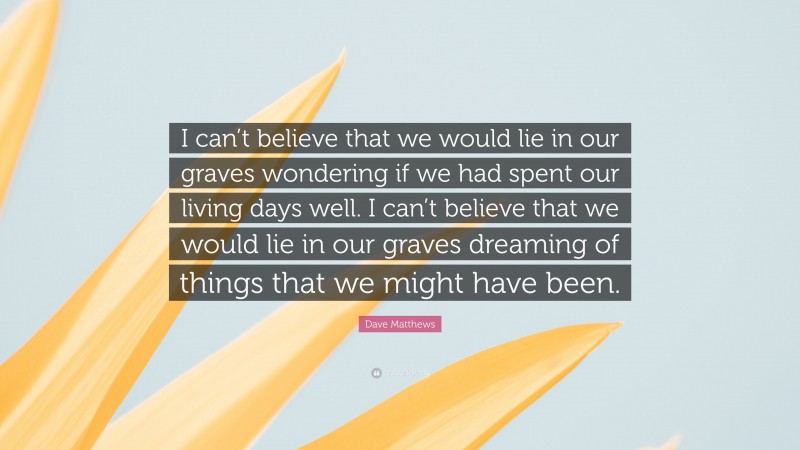 Dave Matthews Quote: “I can’t believe that we would lie in our graves wondering if we had spent our living days well. I can’t believe that we would lie in our graves dreaming of things that we might have been.”