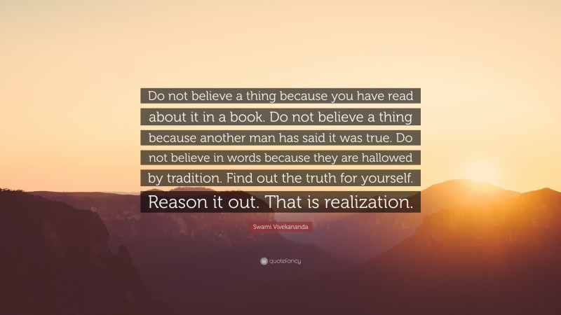 Swami Vivekananda Quote: “Do not believe a thing because you have read about it in a book. Do not believe a thing because another man has said it was true. Do not believe in words because they are hallowed by tradition. Find out the truth for yourself. Reason it out. That is realization.”
