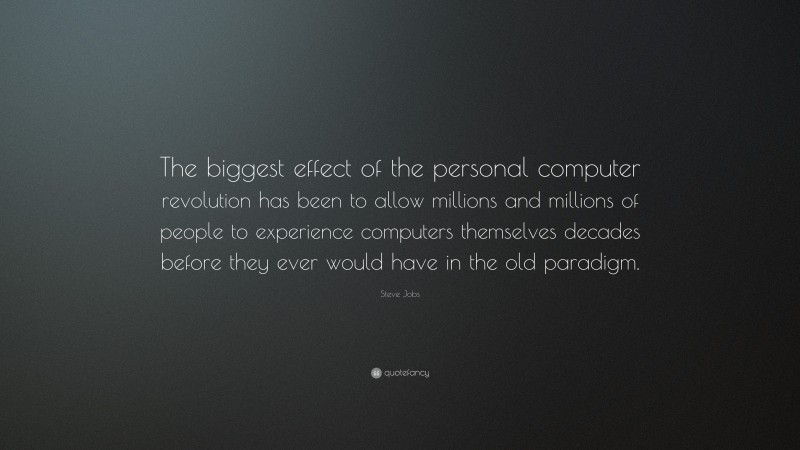 Steve Jobs Quote: “The biggest effect of the personal computer revolution has been to allow millions and millions of people to experience computers themselves decades before they ever would have in the old paradigm.”