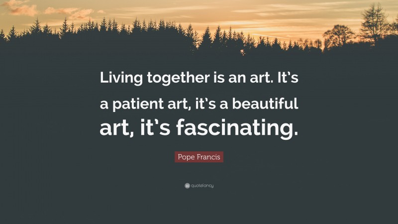 Pope Francis Quote: “Living together is an art. It’s a patient art, it’s a beautiful art, it’s fascinating.”