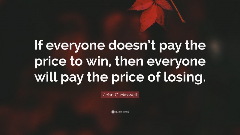 John C. Maxwell Quote: “If everyone doesn’t pay the price to win, then everyone will pay the price of losing.”