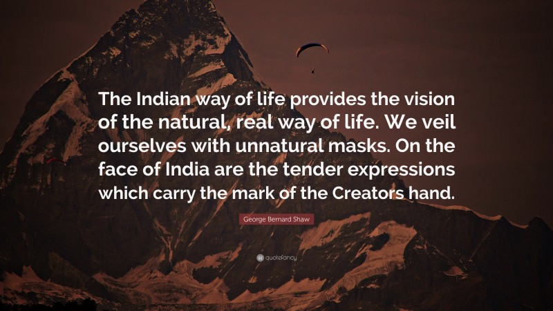 George Bernard Shaw Quote: “The Indian way of life provides the vision of the natural, real way of life. We veil ourselves with unnatural masks. On the face of India are the tender expressions which carry the mark of the Creators hand.”