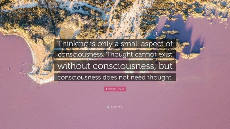 Eckhart Tolle Quote: “Thinking is only a small aspect of consciousness. Thought cannot exist without consciousness, but consciousness does not need thought.”
