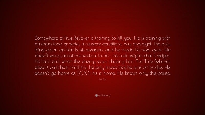 Jack Carr Quote: “Somewhere a True Believer is training to kill you. He is training with minimum food or water, in austere conditions, day and night. The only thing clean on him is his weapon, and he made his web gear, He doesn’t worry about hat workout to do – his ruck weighs what it weighs, his runs end when the enemy stops chasing him. The True Believer doesn’t care how hard it is; he only knows that he wins or he dies. He doesn’t go home at 1700; he is home. He knows only the cause.”