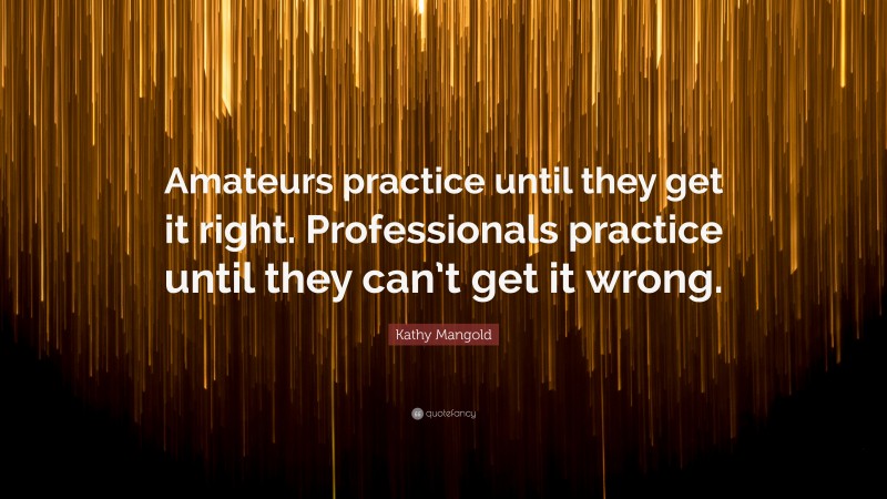 Kathy Mangold Quote: “Amateurs practice until they get it right. Professionals practice until they can’t get it wrong.”