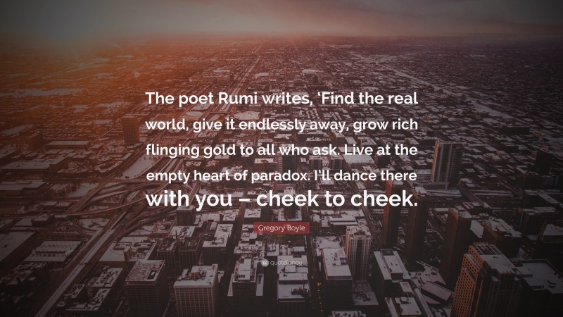 Gregory Boyle Quote: “The poet Rumi writes, ‘Find the real world, give it endlessly away, grow rich flinging gold to all who ask. Live at the empty heart of paradox. I’ll dance there with you – cheek to cheek.”