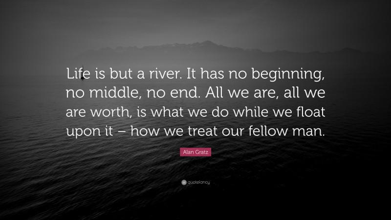 Alan Gratz Quote: “Life is but a river. It has no beginning, no middle, no end. All we are, all we are worth, is what we do while we float upon it – how we treat our fellow man.”