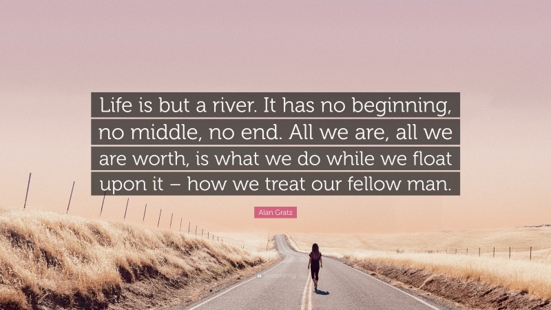 Alan Gratz Quote: “Life is but a river. It has no beginning, no middle, no end. All we are, all we are worth, is what we do while we float upon it – how we treat our fellow man.”