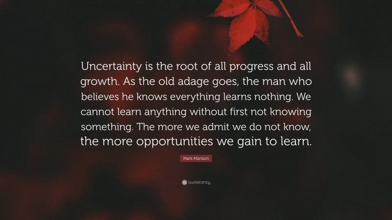 Mark Manson Quote: “Uncertainty is the root of all progress and all growth. As the old adage goes, the man who believes he knows everything learns nothing. We cannot learn anything without first not knowing something. The more we admit we do not know, the more opportunities we gain to learn.”