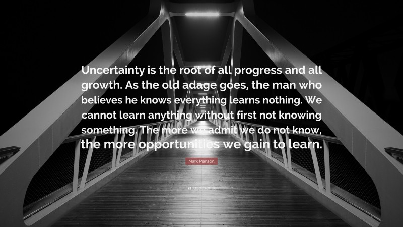 Mark Manson Quote: “Uncertainty is the root of all progress and all growth. As the old adage goes, the man who believes he knows everything learns nothing. We cannot learn anything without first not knowing something. The more we admit we do not know, the more opportunities we gain to learn.”
