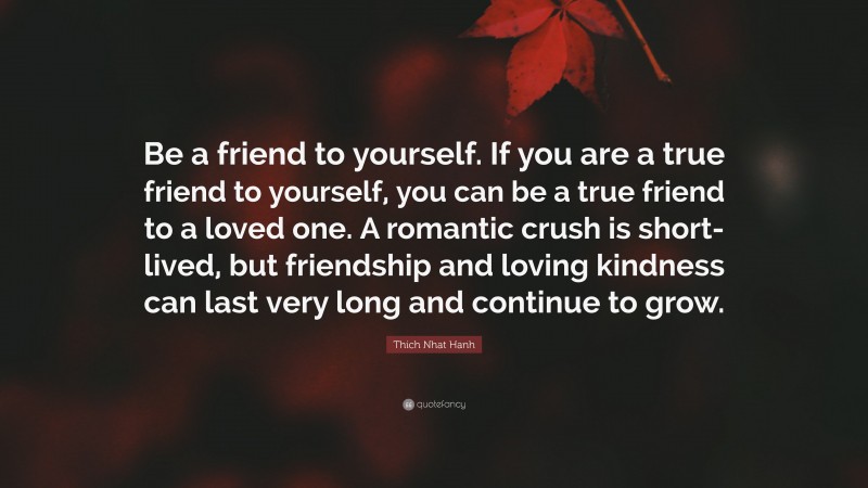 Thich Nhat Hanh Quote: “Be a friend to yourself. If you are a true friend to yourself, you can be a true friend to a loved one. A romantic crush is short-lived, but friendship and loving kindness can last very long and continue to grow.”