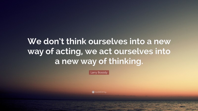 Larry Bossidy Quote: “We don’t think ourselves into a new way of acting, we act ourselves into a new way of thinking.”